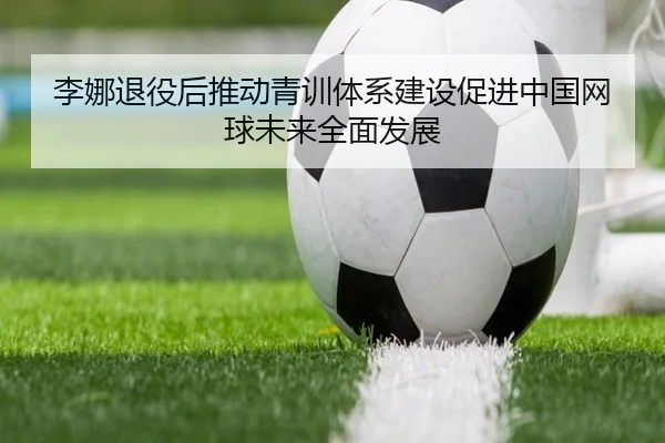 李娜退役后推动青训体系建设促进中国网球未来全面发展（HTH SPORTS）